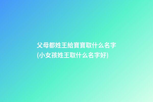 父母都姓王給寶寶取什么名字(小女孩姓王取什么名字好)