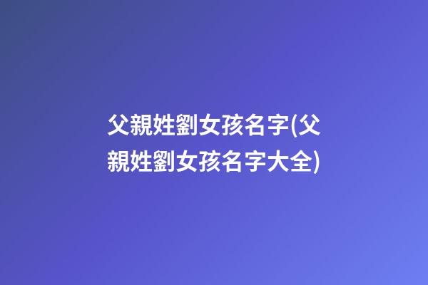 父親姓劉女孩名字(父親姓劉女孩名字大全)