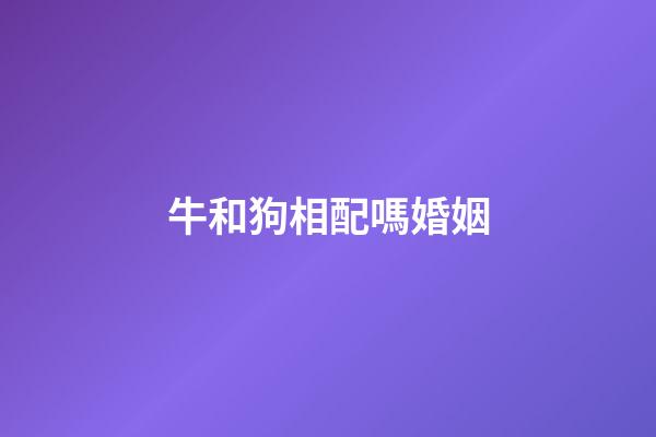 牛和狗相配嗎婚姻（女狗男牛屬相婚配好嗎）-第1張-星座運勢-玄機派