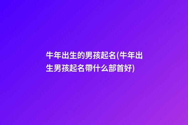 牛年出生的男孩起名(牛年出生男孩起名帶什么部首好)