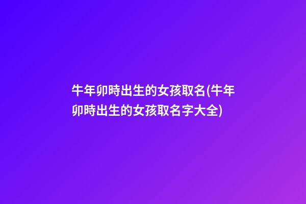 牛年卯時出生的女孩取名(牛年卯時出生的女孩取名字大全)