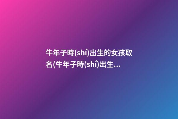 牛年子時(shí)出生的女孩取名(牛年子時(shí)出生的女孩取名字)