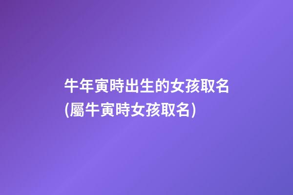 牛年寅時出生的女孩取名(屬牛寅時女孩取名)