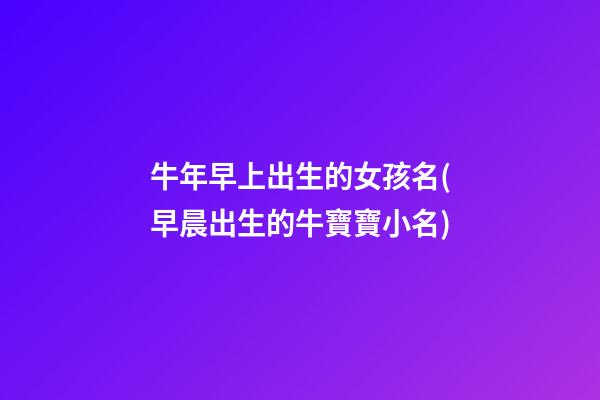 牛年早上出生的女孩名(早晨出生的牛寶寶小名)