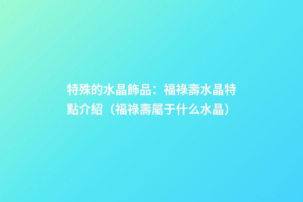 特殊的水晶飾品：福祿壽水晶特點介紹（福祿壽屬于什么水晶）