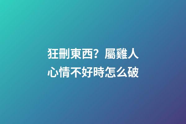 狂刪東西？屬雞人心情不好時怎么破