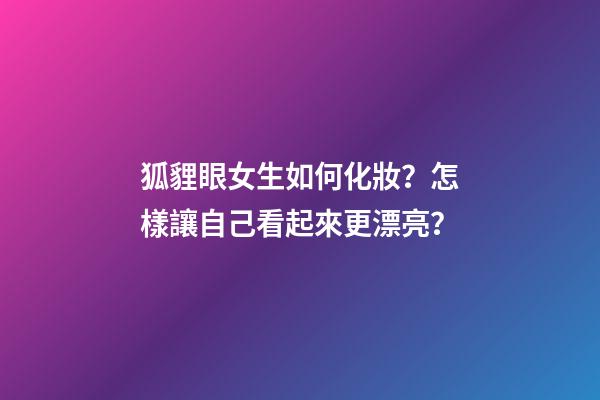 狐貍眼女生如何化妝？怎樣讓自己看起來更漂亮？