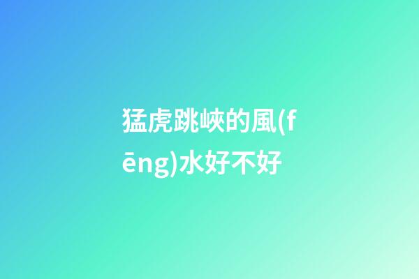 猛虎跳峽的風(fēng)水好不好