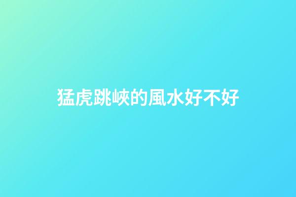 猛虎跳峽的風水好不好