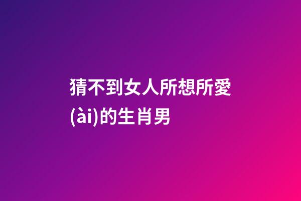 猜不到女人所想所愛(ài)的生肖男