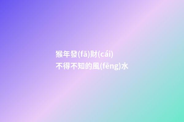 猴年發(fā)財(cái)不得不知的風(fēng)水