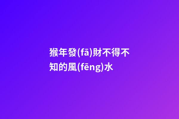 猴年發(fā)財不得不知的風(fēng)水