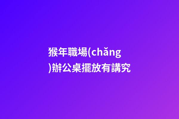 猴年職場(chǎng)辦公桌擺放有講究