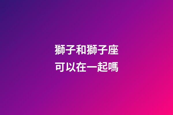 獅子和獅子座可以在一起嗎-第1張-星座運(yùn)勢-玄機(jī)派