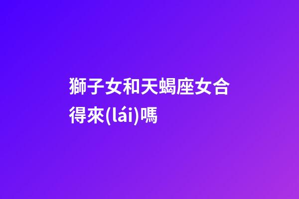 獅子女和天蝎座女合得來(lái)嗎-第1張-星座運(yùn)勢(shì)-玄機(jī)派