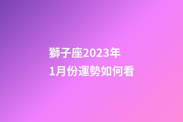 獅子座2023年1月份運勢如何看-第1張-星座運勢-玄機派