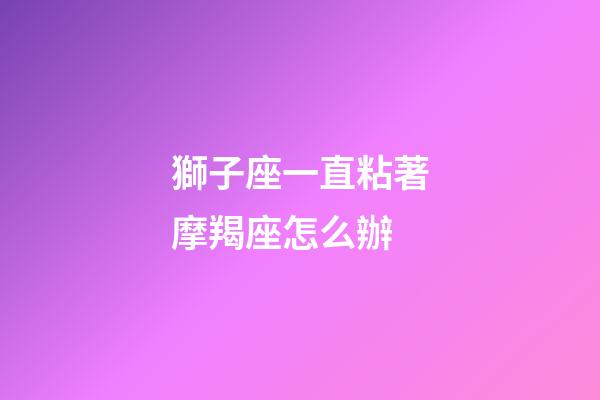 獅子座一直粘著摩羯座怎么辦-第1張-星座運(yùn)勢-玄機(jī)派