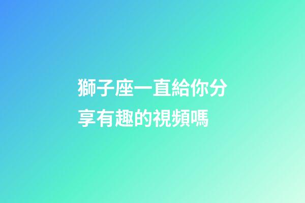 獅子座一直給你分享有趣的視頻嗎-第1張-星座運勢-玄機派
