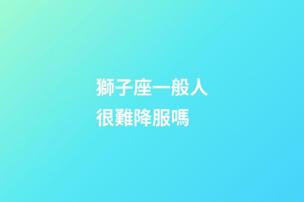 獅子座一般人很難降服嗎-第1張-星座運勢-玄機派