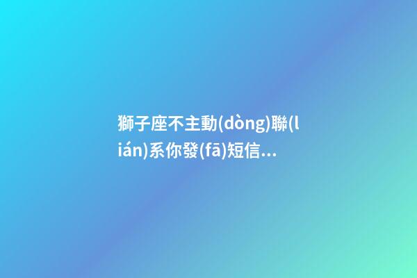 獅子座不主動(dòng)聯(lián)系你發(fā)短信嗎為什么-第1張-星座運(yùn)勢-玄機(jī)派