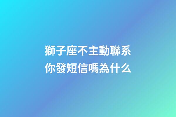 獅子座不主動聯系你發短信嗎為什么-第1張-星座運勢-玄機派