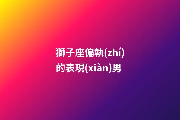 獅子座偏執(zhí)的表現(xiàn)男-第1張-星座運勢-玄機派