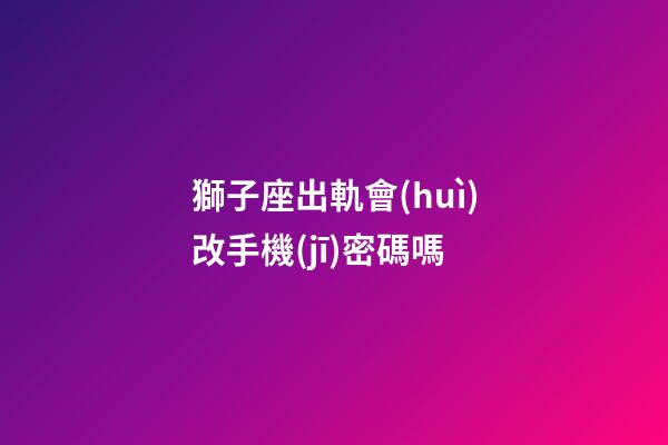獅子座出軌會(huì)改手機(jī)密碼嗎-第1張-星座運(yùn)勢(shì)-玄機(jī)派