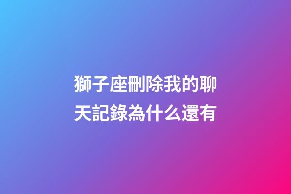 獅子座刪除我的聊天記錄為什么還有-第1張-星座運勢-玄機派