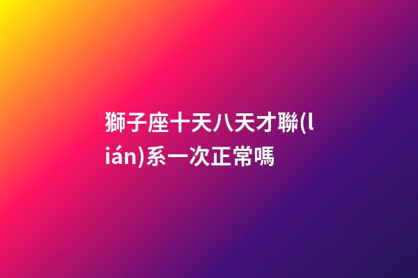 獅子座十天八天才聯(lián)系一次正常嗎