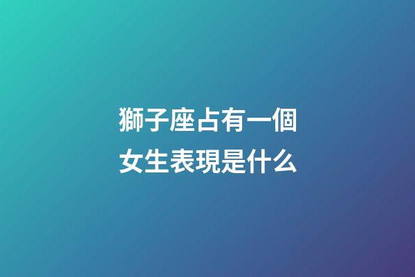 獅子座占有一個女生表現是什么-第1張-星座運勢-玄機派