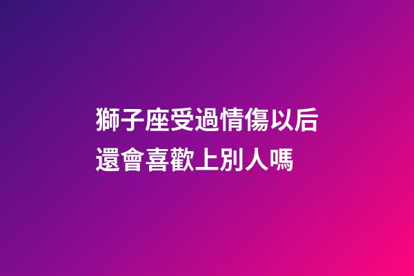 獅子座受過情傷以后還會喜歡上別人嗎-第1張-星座運勢-玄機派