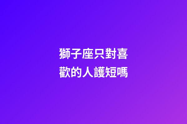 獅子座只對喜歡的人護短嗎-第1張-星座運勢-玄機派