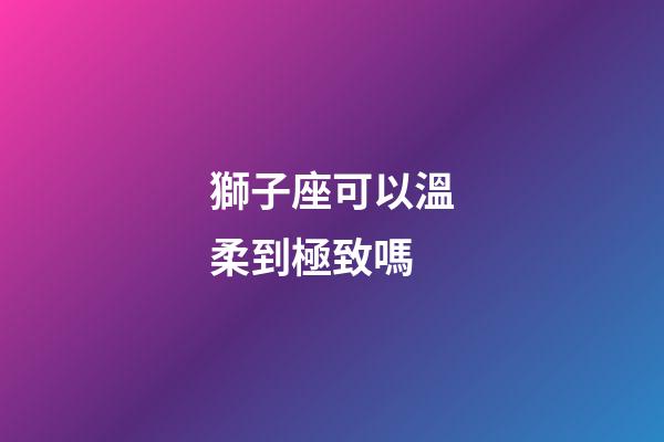 獅子座可以溫柔到極致嗎-第1張-星座運勢-玄機派