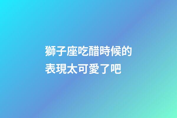獅子座吃醋時候的表現太可愛了吧-第1張-星座運勢-玄機派
