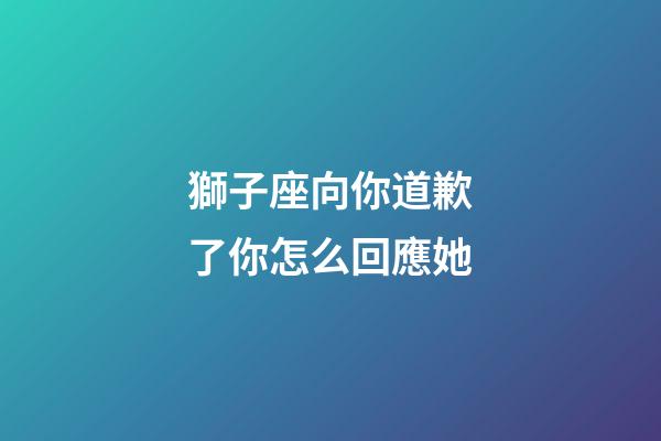 獅子座向你道歉了你怎么回應她-第1張-星座運勢-玄機派