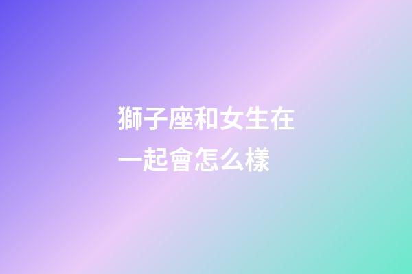 獅子座和女生在一起會怎么樣-第1張-星座運勢-玄機派