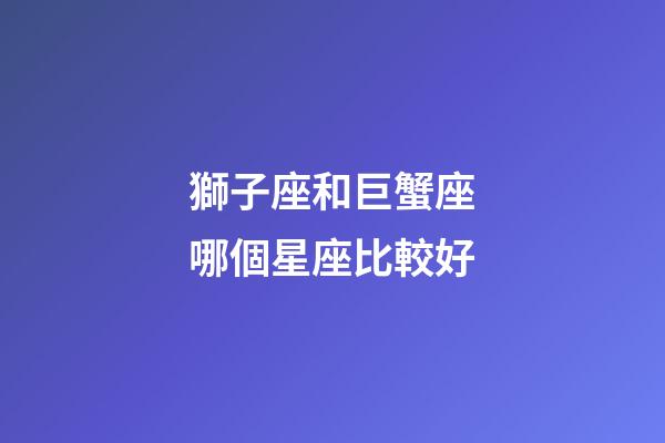 獅子座和巨蟹座哪個星座比較好-第1張-星座運勢-玄機派