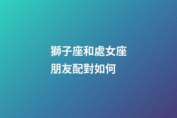 獅子座和處女座朋友配對如何-第1張-星座運勢-玄機派