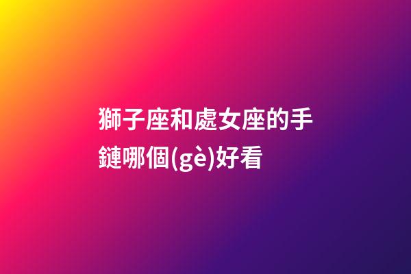 獅子座和處女座的手鏈哪個(gè)好看-第1張-星座運(yùn)勢(shì)-玄機(jī)派