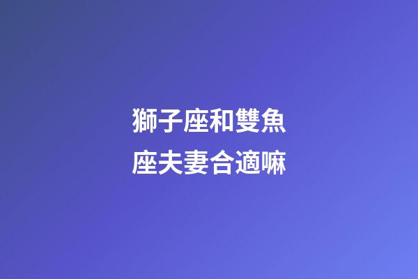 獅子座和雙魚座夫妻合適嘛-第1張-星座運勢-玄機(jī)派