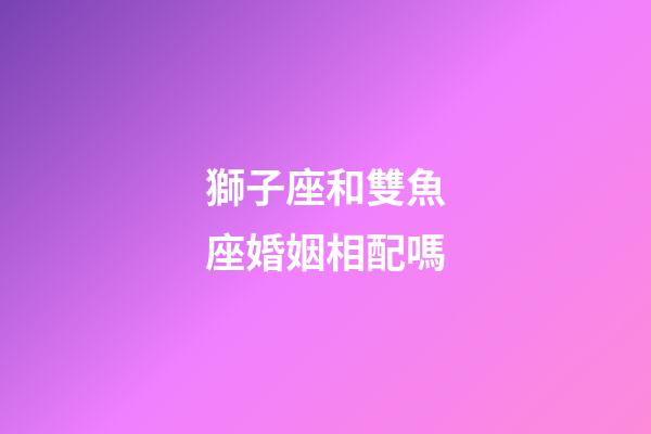 獅子座和雙魚座婚姻相配嗎-第1張-星座運勢-玄機派
