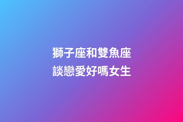獅子座和雙魚座談戀愛好嗎女生-第1張-星座運勢-玄機派