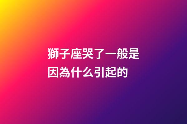 獅子座哭了一般是因為什么引起的-第1張-星座運勢-玄機派