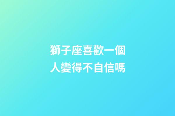 獅子座喜歡一個人變得不自信嗎-第1張-星座運勢-玄機派