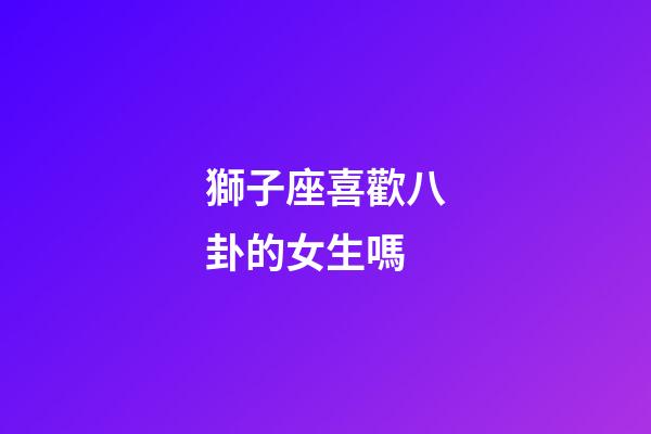 獅子座喜歡八卦的女生嗎-第1張-星座運勢-玄機派