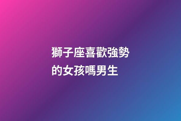 獅子座喜歡強勢的女孩嗎男生-第1張-星座運勢-玄機派