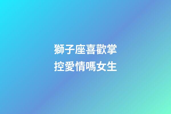 獅子座喜歡掌控愛情嗎女生-第1張-星座運勢-玄機(jī)派