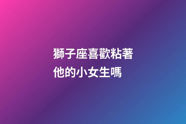 獅子座喜歡粘著他的小女生嗎-第1張-星座運勢-玄機派