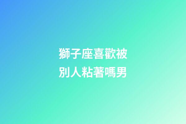 獅子座喜歡被別人粘著嗎男-第1張-星座運勢-玄機派