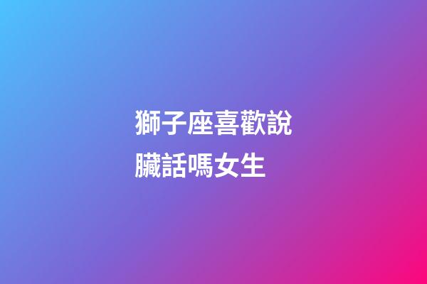 獅子座喜歡說臟話嗎女生-第1張-星座運勢-玄機派